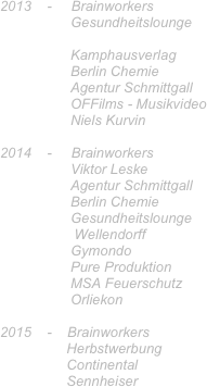 2013    -     Brainworkers 
                  Gesundheitslounge
                   
                  Kamphausverlag
                  Berlin Chemie
                  Agentur Schmittgall
                  OFFilms - Musikvideo 
                  Niels Kurvin 

2014    -     Brainworkers
                  Viktor Leske
                  Agentur Schmittgall
                  Berlin Chemie
                  Gesundheitslounge
                   Wellendorff
                  Gymondo
                  Pure Produktion 
                  MSA Feuerschutz
                  Orliekon

2015    -    Brainworkers
                 Herbstwerbung 
                 Continental
                 Sennheiser
                   
                   
 
                                 
                


                  
                 