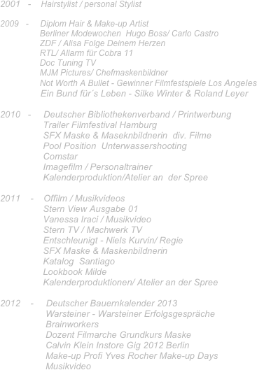 2001   -    Hairstylist / personal Stylist  

2009   -     Diplom Hair & Make-up Artist
                 Berliner Modewochen  Hugo Boss/ Carlo Castro
                 ZDF / Alisa Folge Deinem Herzen
                 RTL/ Allarm für Cobra 11
                 Doc Tuning TV
                 MJM Pictures/ Chefmaskenbildner
                 Not Worth A Bullet - Gewinner Filmfestspiele Los Angeles 
                Ein Bund für´s Leben - Silke Winter & Roland Leyer

2010   -     Deutscher Bibliothekenverband / Printwerbung
                 Trailer Filmfestival Hamburg
                 SFX Maske & Maseknbildnerin  div. Filme
                 Pool Position  Unterwassershooting
                 Comstar
                 Imagefilm / Personaltrainer
                 Kalenderproduktion/Atelier an  der Spree
            
2011    -    Offilm / Musikvideos
                 Stern View Ausgabe 01
                 Vanessa Iraci / Musikvideo
                 Stern TV / Machwerk TV
                 Entschleunigt - Niels Kurvin/ Regie
                 SFX Maske & Maskenbildnerin
                 Katalog  Santiago
                 Lookbook Milde
                 Kalenderproduktionen/ Atelier an der Spree

2012    -     Deutscher Bauernkalender 2013
                  Warsteiner - Warsteiner Erfolgsgespräche
                  Brainworkers 
                  Dozent Filmarche Grundkurs Maske 
                  Calvin Klein Instore Gig 2012 Berlin
                  Make-up Profi Yves Rocher Make-up Days
                  Musikvideo

                   
 
                                 
                


                  
                 